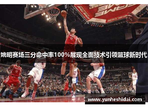姚明赛场三分命中率100%展现全面技术引领篮球新时代