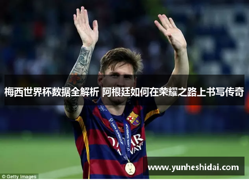 梅西世界杯数据全解析 阿根廷如何在荣耀之路上书写传奇