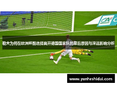勒夫为何在欧洲杯前选择离开德国国家队的幕后原因与深远影响分析