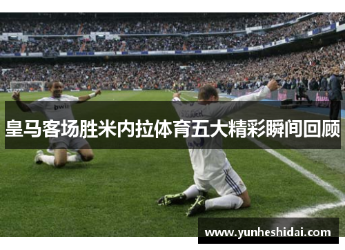 皇马客场胜米内拉体育五大精彩瞬间回顾