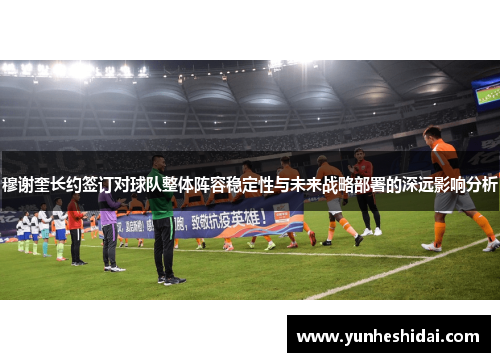 穆谢奎长约签订对球队整体阵容稳定性与未来战略部署的深远影响分析 穆谢奎长约签订对球队整体阵容稳定性与未来战略部署的深远影响分析