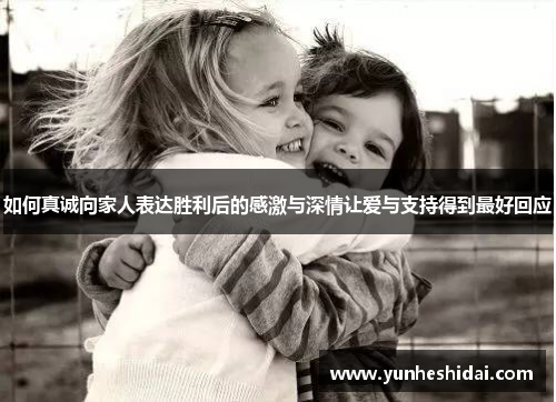 如何真诚向家人表达胜利后的感激与深情让爱与支持得到最好回应 如何真诚向家人表达胜利后的感激与深情让爱与支持得到最好回应