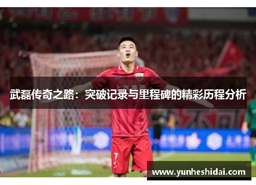 武磊传奇之路：突破记录与里程碑的精彩历程分析
